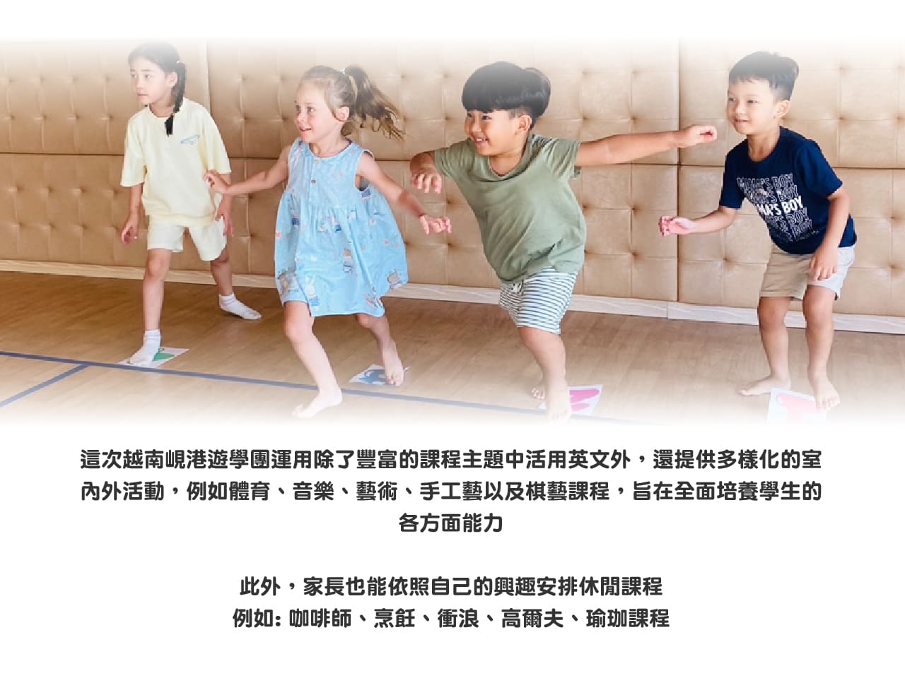 這次越南峴港遊學團運用除了豐富的課程主題中活用英文外，還提供多樣化的室內外活動，例如體育、音樂、藝術、手工藝以及棋藝課程，旨在全面培養學生的各方面能力
此外，家長也能依照自己的興趣安排休閒課程例如: 咖啡師、烹飪、衝浪、高爾夫、瑜珈課程